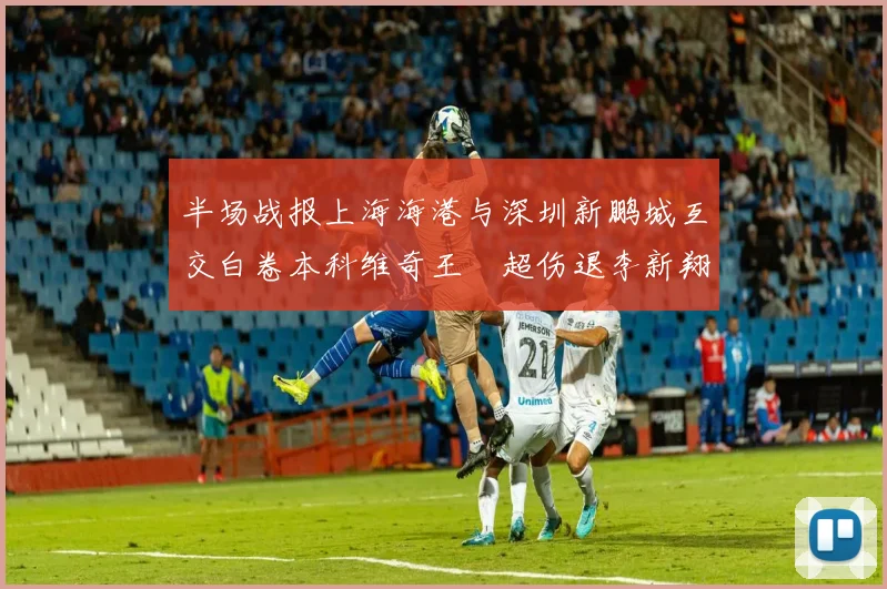 半场战报上海海港与深圳新鹏城互交白卷本科维奇王燊超伤退李新翔错失良机