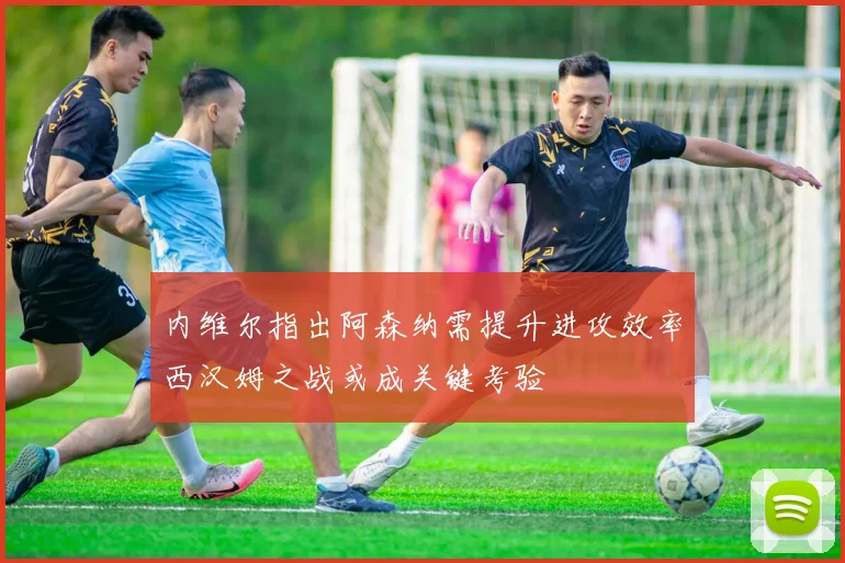 内维尔指出阿森纳需提升进攻效率西汉姆之战或成关键考验