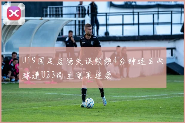 U19国足后场失误频频4分钟连丢两球遭U23民主刚果逆袭