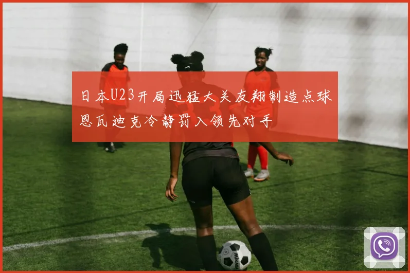 日本U23开局迅猛大关友翔制造点球恩瓦迪克冷静罚入领先对手