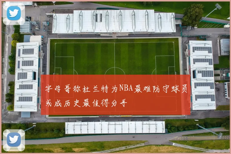字母哥称杜兰特为NBA最难防守球员或成历史最佳得分手