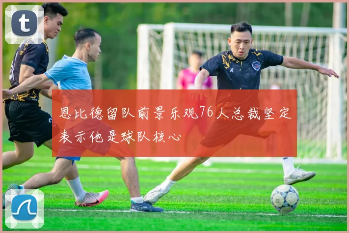 恩比德留队前景乐观76人总裁坚定表示他是球队核心