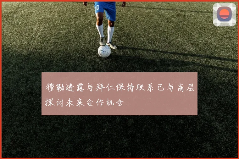 穆勒透露与拜仁保持联系已与高层探讨未来合作机会