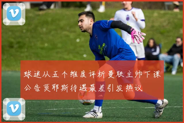 球迷从五个维度评析曼联主帅下课公告莫耶斯待遇最差引发热议