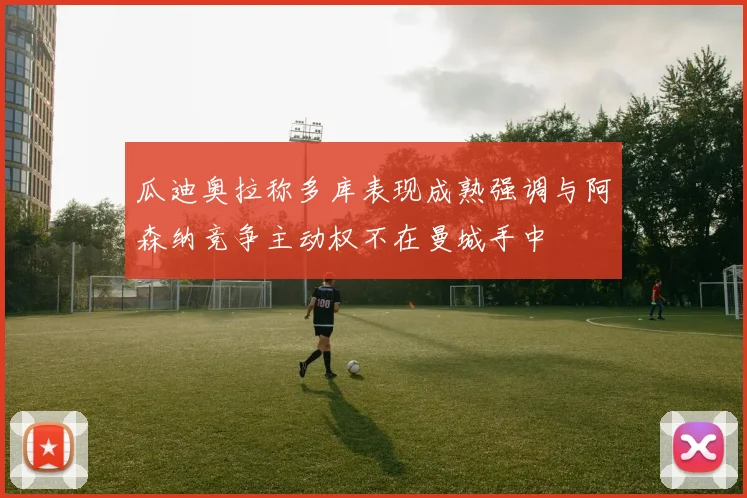 瓜迪奥拉称多库表现成熟强调与阿森纳竞争主动权不在曼城手中