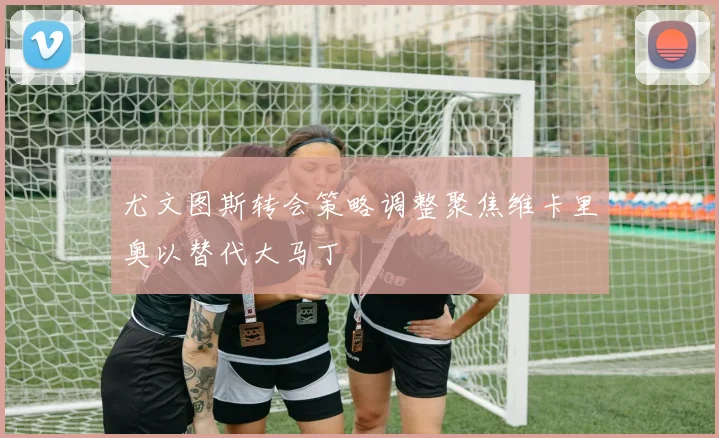 尤文图斯转会策略调整聚焦维卡里奥以替代大马丁