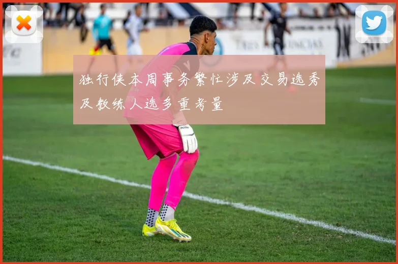 独行侠本周事务繁忙涉及交易选秀及教练人选多重考量