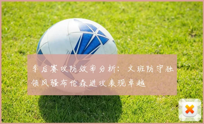 季后赛攻防效率分析：文班防守独领风骚布伦森进攻表现卓越