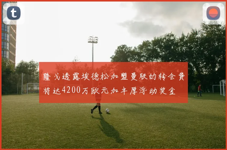 隆戈透露埃德松加盟曼联的转会费将达4200万欧元加丰厚浮动奖金
